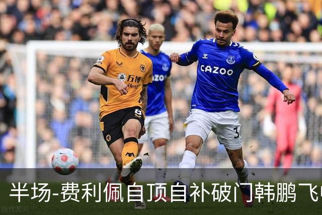 半场-费利佩自顶自补破门韩鹏飞中框 成都蓉城1-0领先重庆铜梁龙