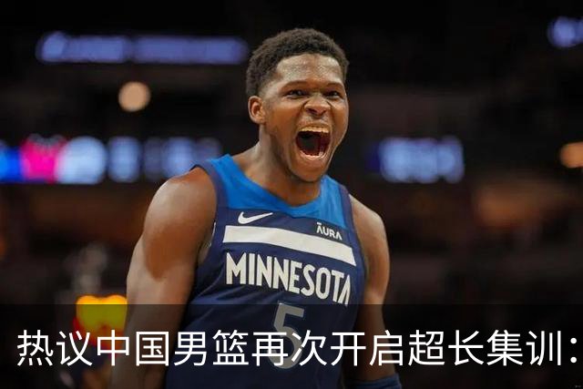 热议中国男篮再次开启超长集训：媒体人吐槽严重与世界脱轨