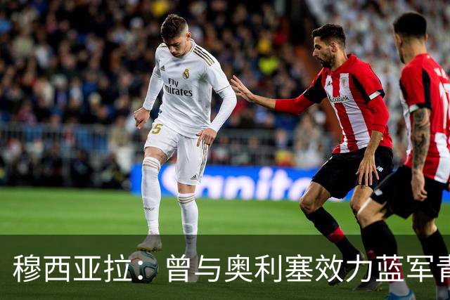穆西亚拉：曾与奥利塞效力蓝军青训，他是我见过最勤奋的球员之一