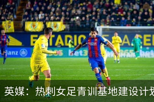 英媒：热刺女足青训基地建设计划受阻，租约至今仍未签署
