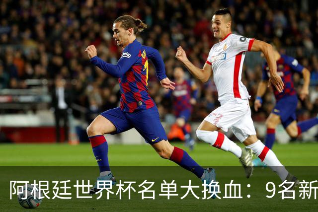 阿根廷世界杯名单大换血：9名新面孔加入，实力几何？